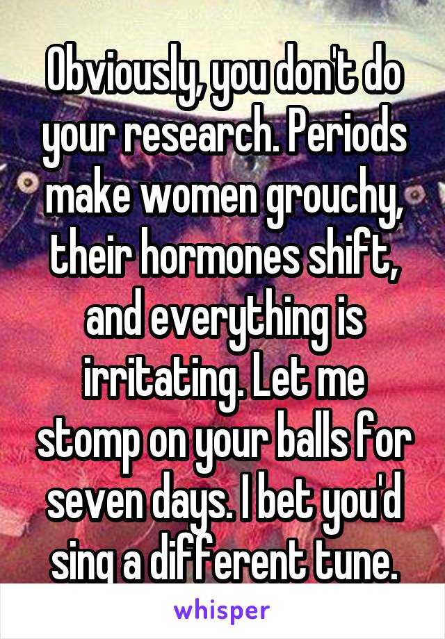 Obviously, you don't do your research. Periods make women grouchy, their hormones shift, and everything is irritating. Let me stomp on your balls for seven days. I bet you'd sing a different tune.