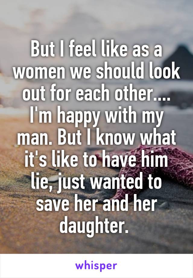 But I feel like as a women we should look out for each other.... I'm happy with my man. But I know what it's like to have him lie, just wanted to save her and her daughter. 