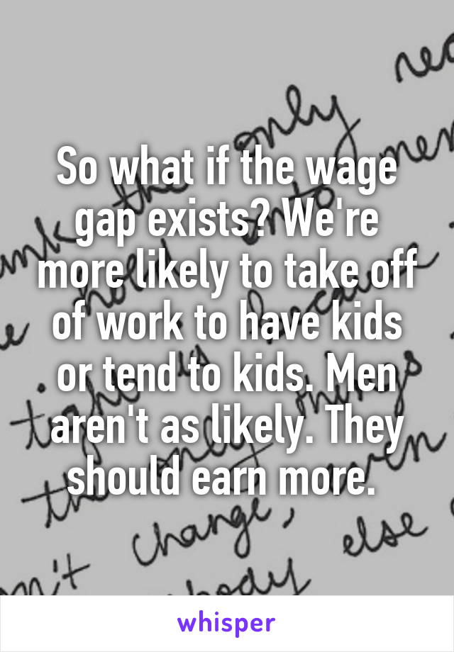 So what if the wage gap exists? We're more likely to take off of work to have kids or tend to kids. Men aren't as likely. They should earn more. 