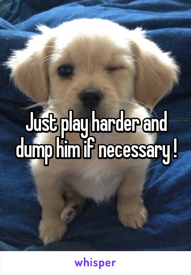 Just play harder and dump him if necessary !