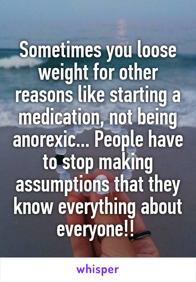 Sometimes you loose weight for other reasons like starting a medication, not being anorexic... People have to stop making assumptions that they know everything about everyone!! 