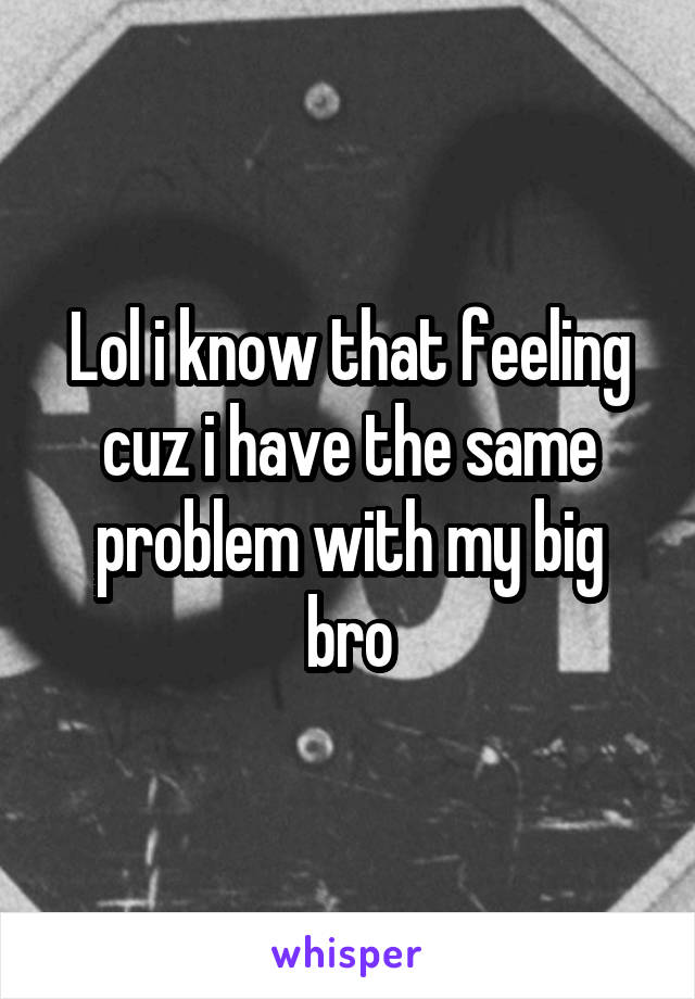 Lol i know that feeling cuz i have the same problem with my big bro