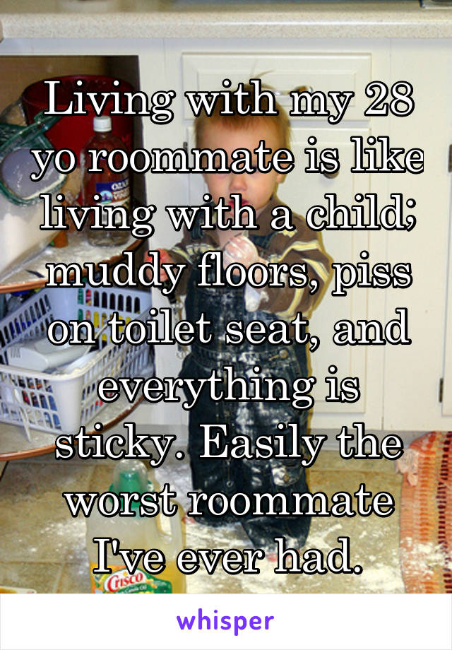 Living with my 28 yo roommate is like living with a child; muddy floors, piss on toilet seat, and everything is sticky. Easily the worst roommate I've ever had.