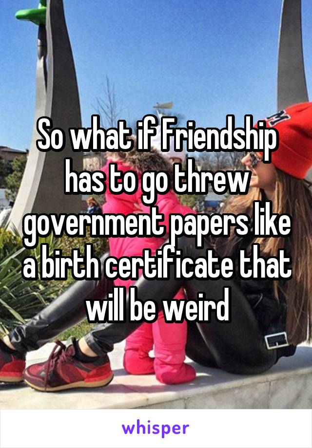 So what if Friendship has to go threw government papers like a birth certificate that will be weird