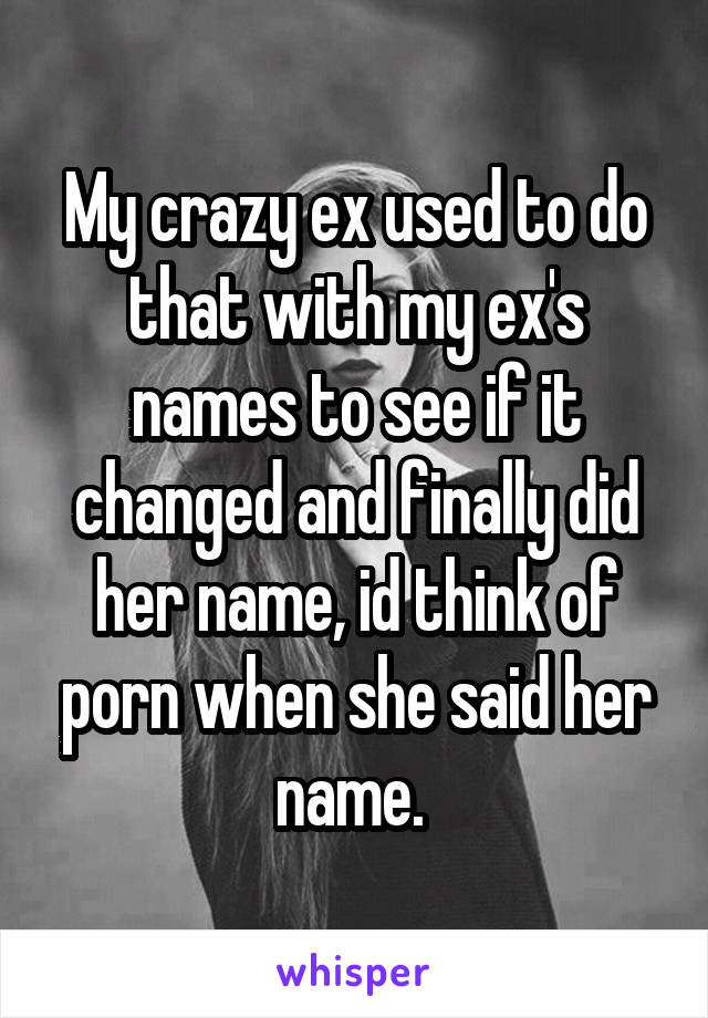 My crazy ex used to do that with my ex's names to see if it changed and finally did her name, id think of porn when she said her name. 
