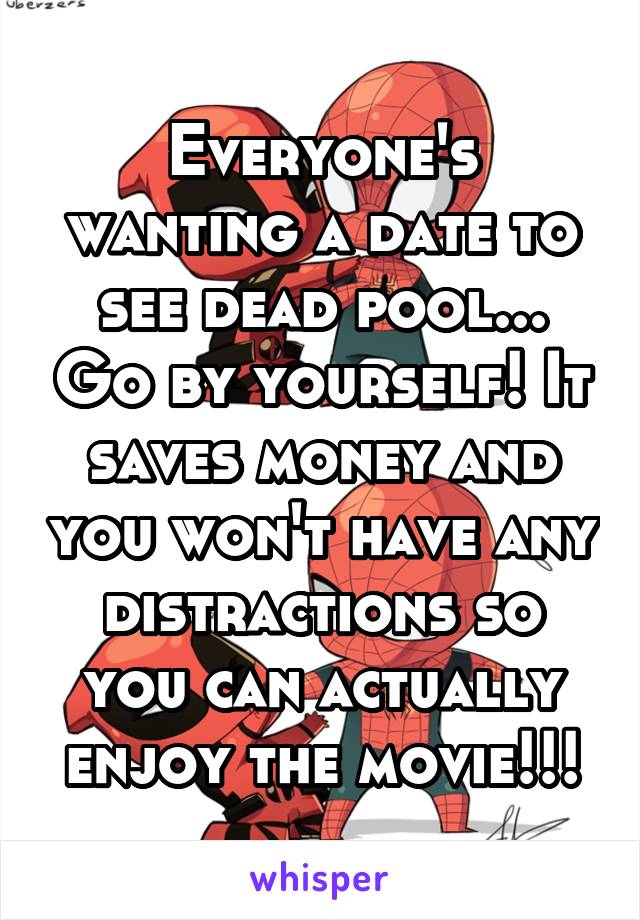 Everyone's wanting a date to see dead pool... Go by yourself! It saves money and you won't have any distractions so you can actually enjoy the movie!!!