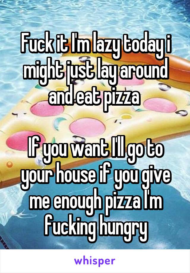 Fuck it I'm lazy today i might just lay around and eat pizza 

If you want I'll go to your house if you give me enough pizza I'm fucking hungry