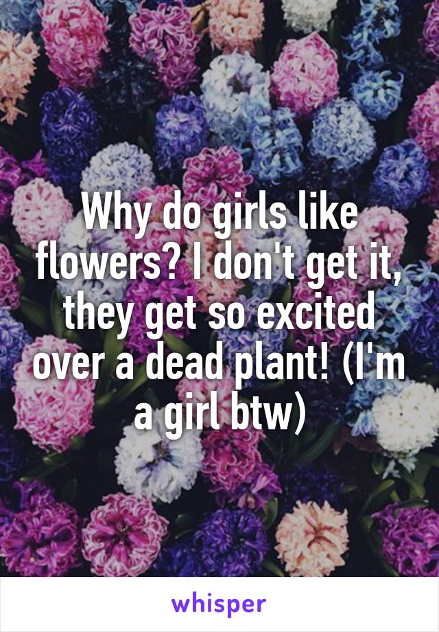 Why do girls like flowers? I don't get it, they get so excited over a dead plant! (I'm a girl btw)