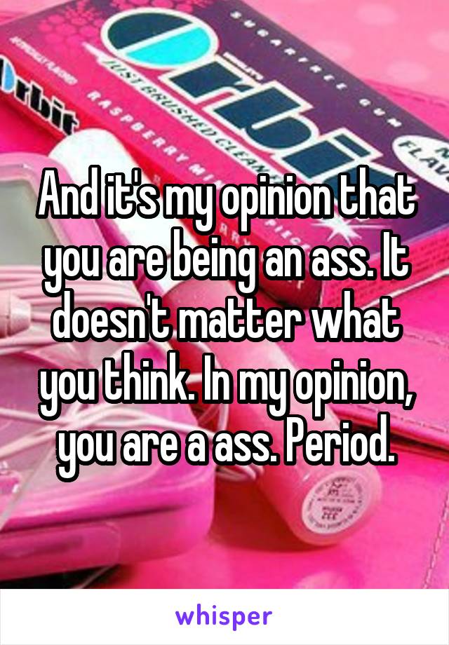 And it's my opinion that you are being an ass. It doesn't matter what you think. In my opinion, you are a ass. Period.