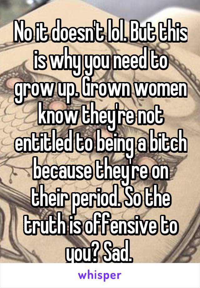 No it doesn't lol. But this is why you need to grow up. Grown women know they're not entitled to being a bitch because they're on their period. So the truth is offensive to you? Sad. 