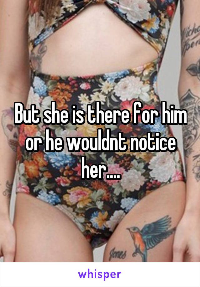 But she is there for him or he wouldnt notice her....