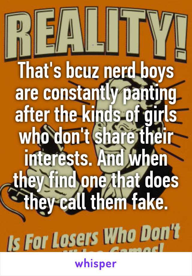 That's bcuz nerd boys are constantly panting after the kinds of girls who don't share their interests. And when they find one that does they call them fake.