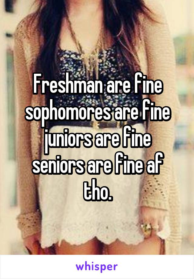 Freshman are fine
sophomores are fine
juniors are fine
seniors are fine af tho.
