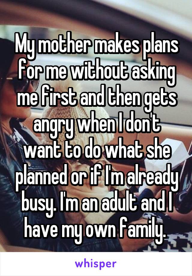 My mother makes plans for me without asking me first and then gets angry when I don't want to do what she planned or if I'm already busy. I'm an adult and I have my own family. 