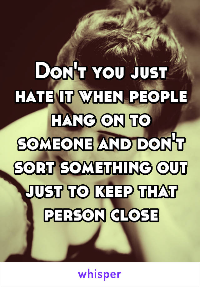 Don't you just hate it when people hang on to someone and don't sort something out just to keep that person close