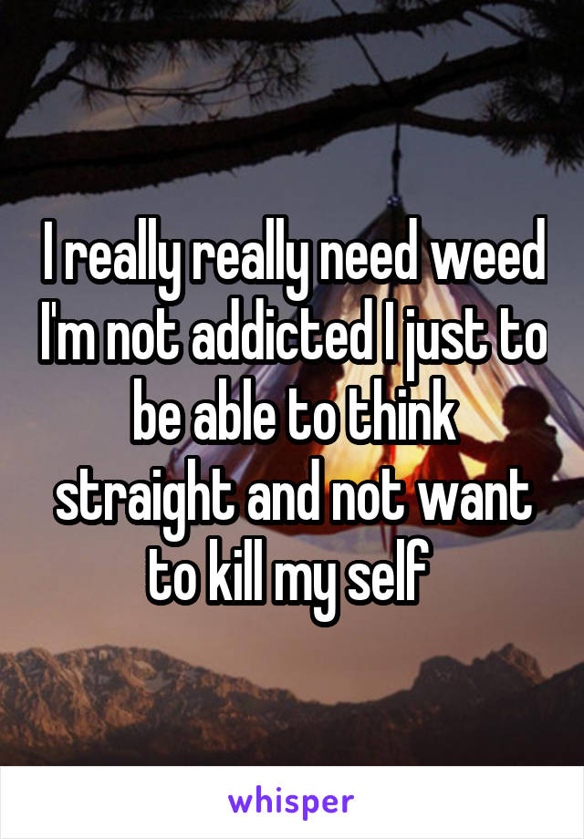 I really really need weed I'm not addicted I just to be able to think straight and not want to kill my self 