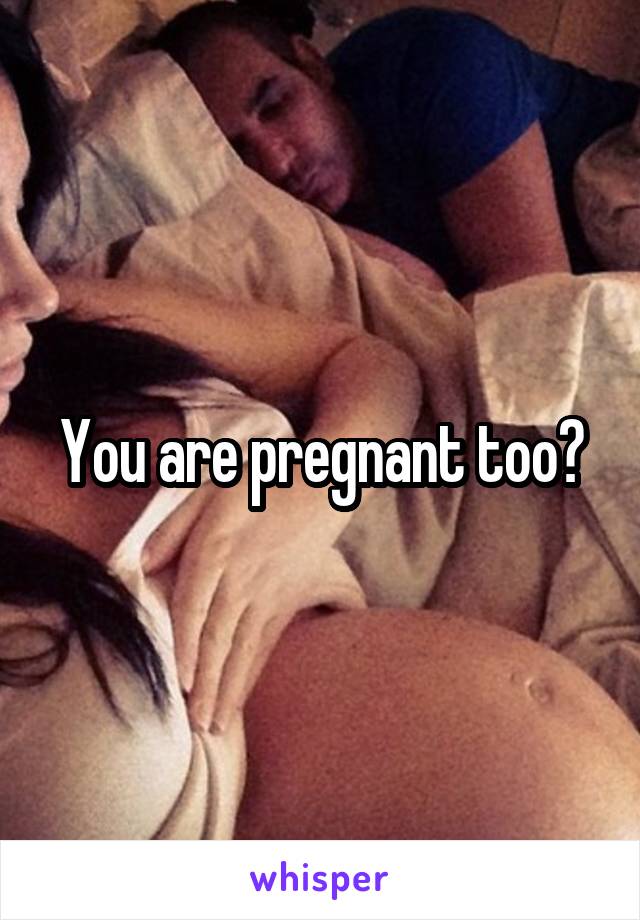You are pregnant too?