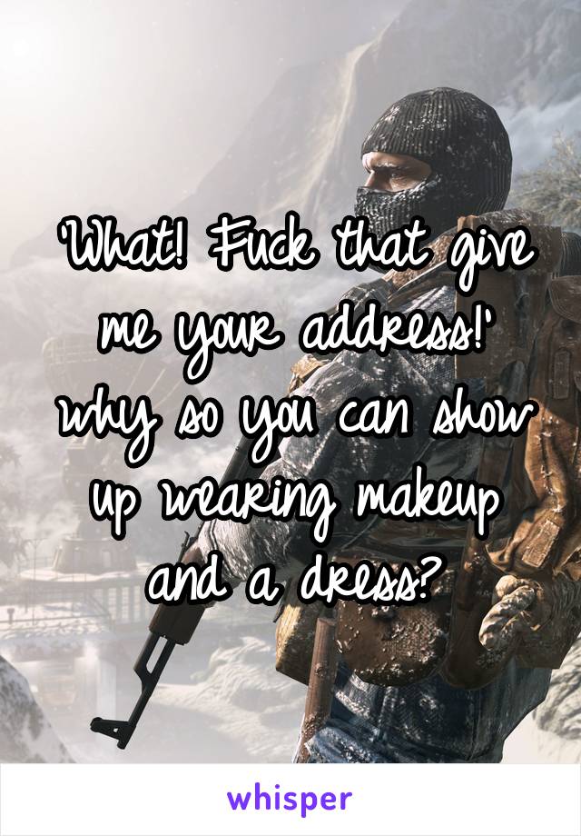 'What! Fuck that give me your address!' why so you can show up wearing makeup and a dress?