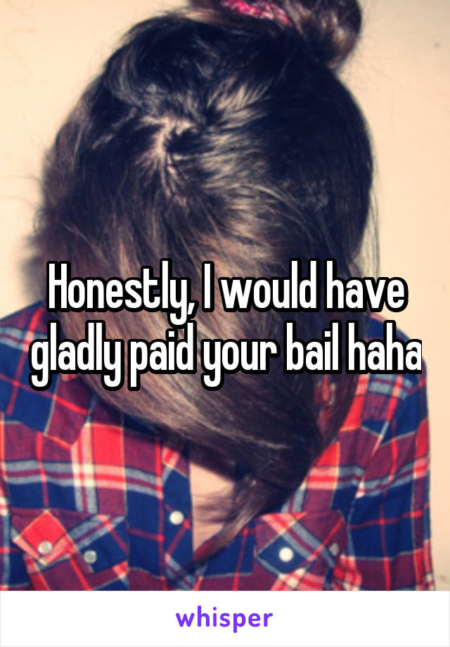 Honestly, I would have gladly paid your bail haha