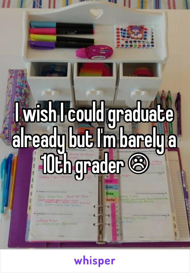 I wish I could graduate already but I'm barely a 10th grader ☹