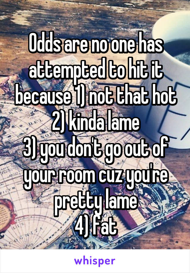 Odds are no one has attempted to hit it because 1) not that hot
2) kinda lame
3) you don't go out of your room cuz you're pretty lame
4) fat