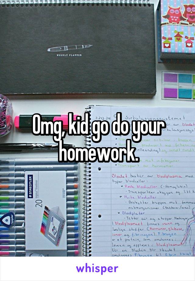 Omg, kid go do your homework.