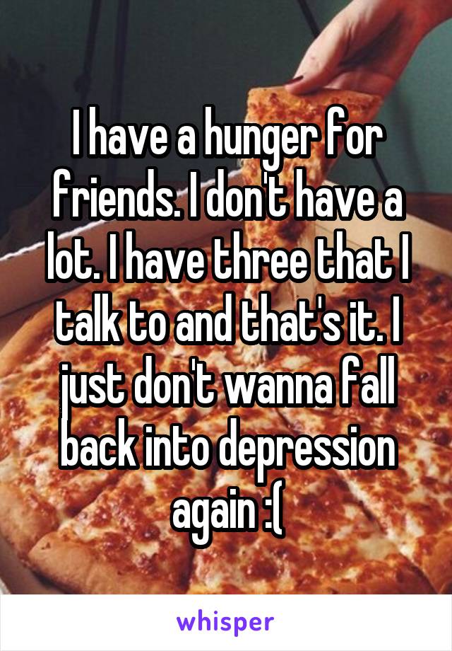 I have a hunger for friends. I don't have a lot. I have three that I talk to and that's it. I just don't wanna fall back into depression again :(