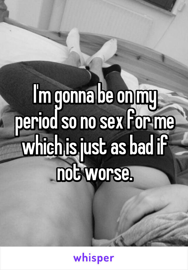I'm gonna be on my period so no sex for me which is just as bad if not worse.