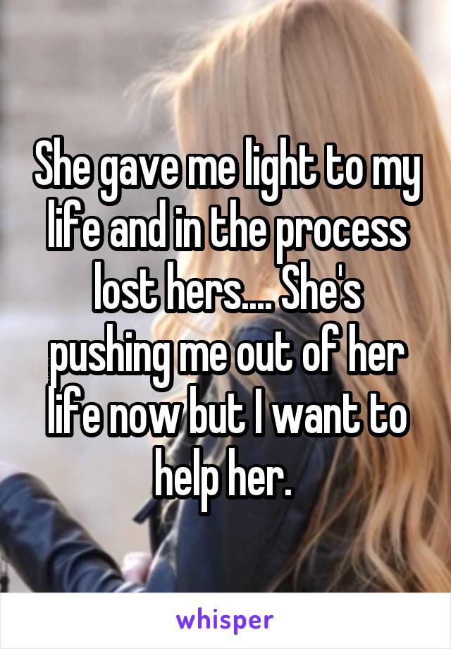 She gave me light to my life and in the process lost hers.... She's pushing me out of her life now but I want to help her. 