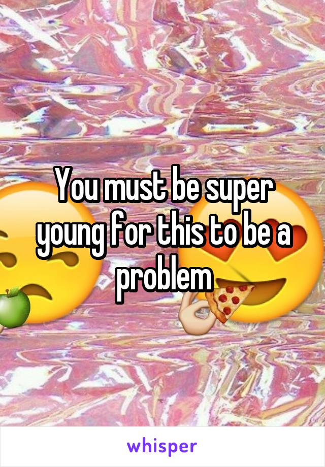 You must be super young for this to be a problem
