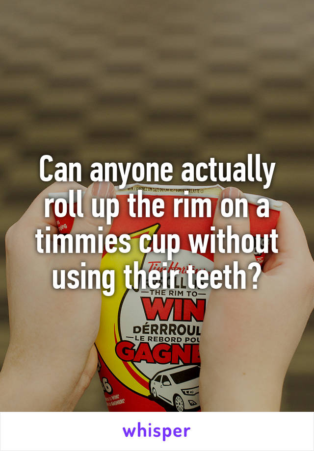 Can anyone actually roll up the rim on a timmies cup without using their teeth?