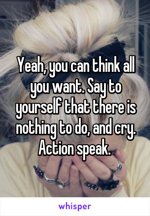 Yeah, you can think all you want. Say to yourself that there is nothing to do, and cry. Action speak. 