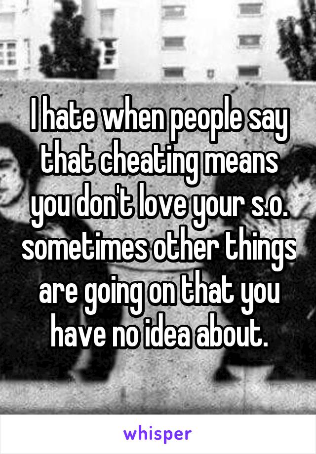 I hate when people say that cheating means you don't love your s.o. sometimes other things are going on that you have no idea about.