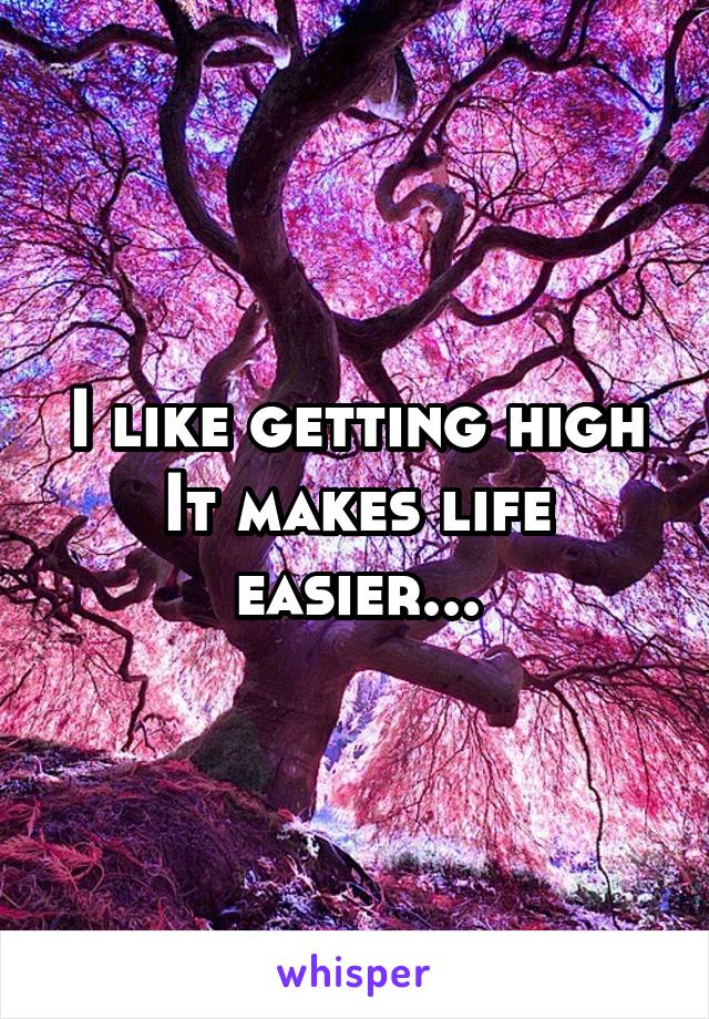 I like getting high
It makes life easier...
