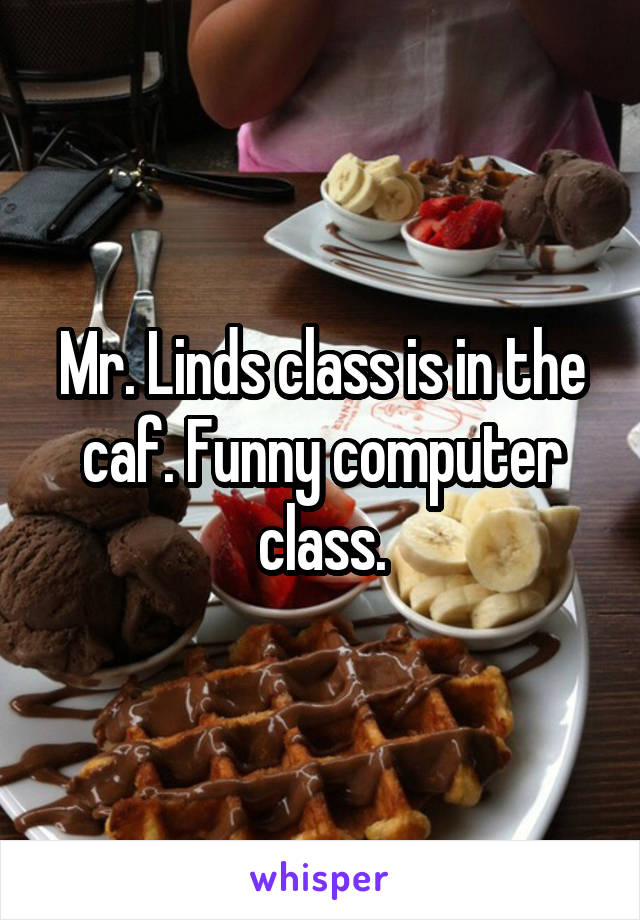 Mr. Linds class is in the caf. Funny computer class.