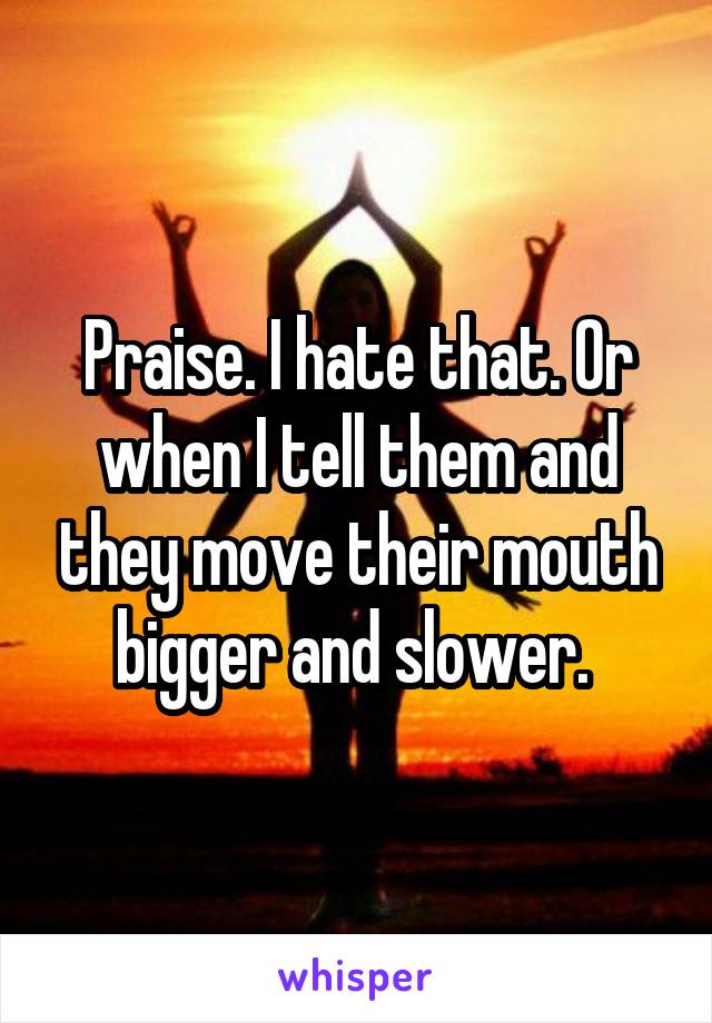 Praise. I hate that. Or when I tell them and they move their mouth bigger and slower. 