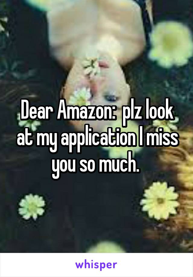 Dear Amazon:  plz look at my application I miss you so much. 