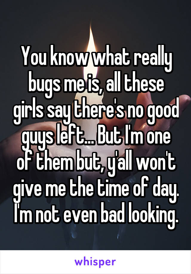 You know what really bugs me is, all these girls say there's no good guys left... But I'm one of them but, y'all won't give me the time of day. I'm not even bad looking.