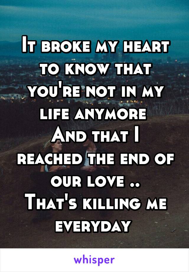 It broke my heart to know that you're not in my life anymore 
And that I reached the end of our love ..
That's killing me everyday 