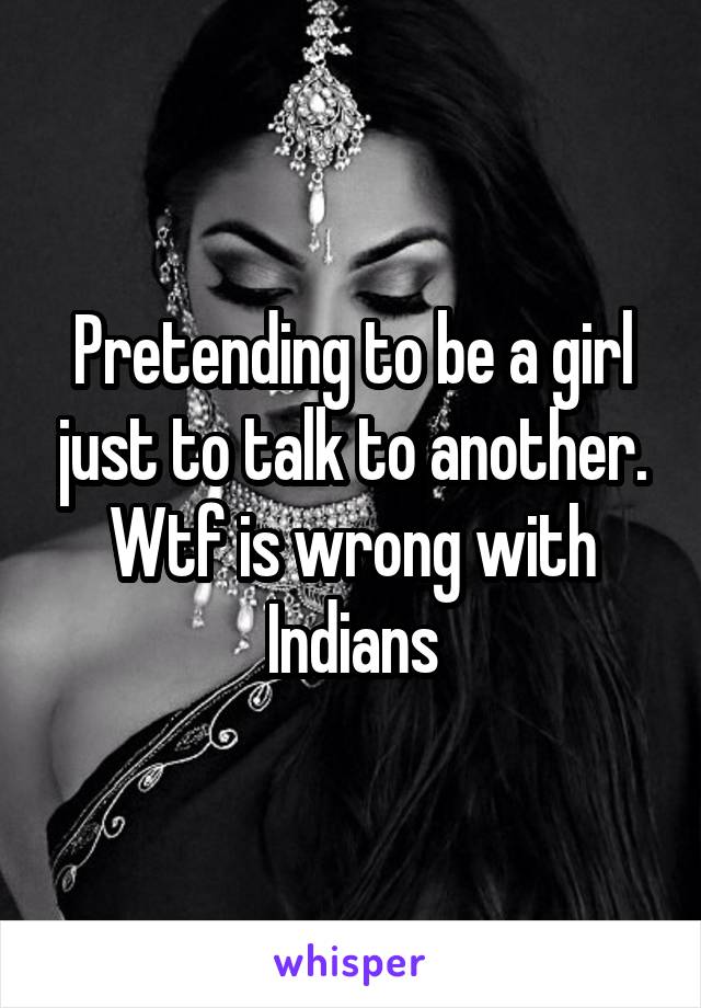 Pretending to be a girl just to talk to another.
Wtf is wrong with Indians