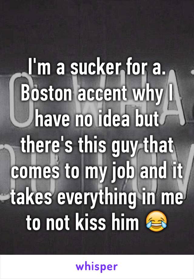 I'm a sucker for a. Boston accent why I have no idea but there's this guy that comes to my job and it takes everything in me to not kiss him 😂