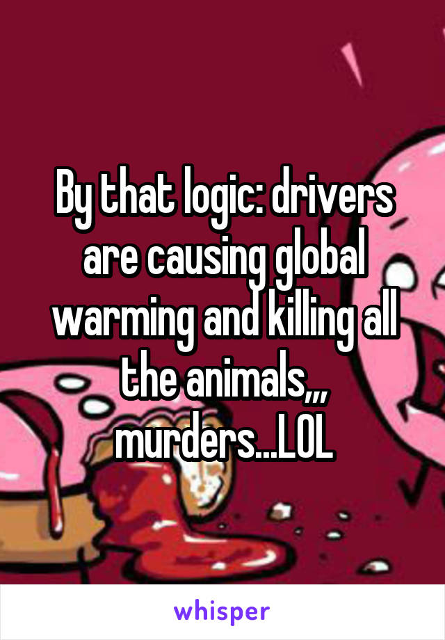 By that logic: drivers are causing global warming and killing all the animals,,, murders...LOL