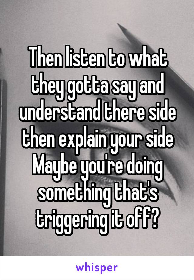 Then listen to what they gotta say and understand there side then explain your side
Maybe you're doing something that's triggering it off?