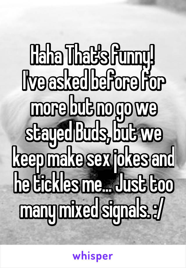 Haha That's funny! 
I've asked before for more but no go we stayed Buds, but we keep make sex jokes and he tickles me... Just too many mixed signals. :/ 