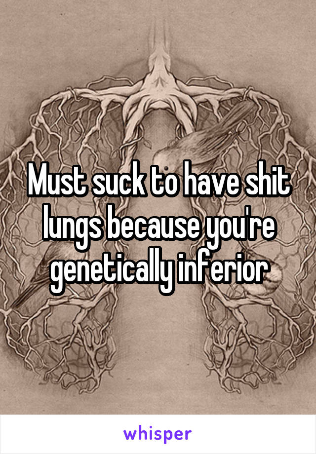 Must suck to have shit lungs because you're genetically inferior