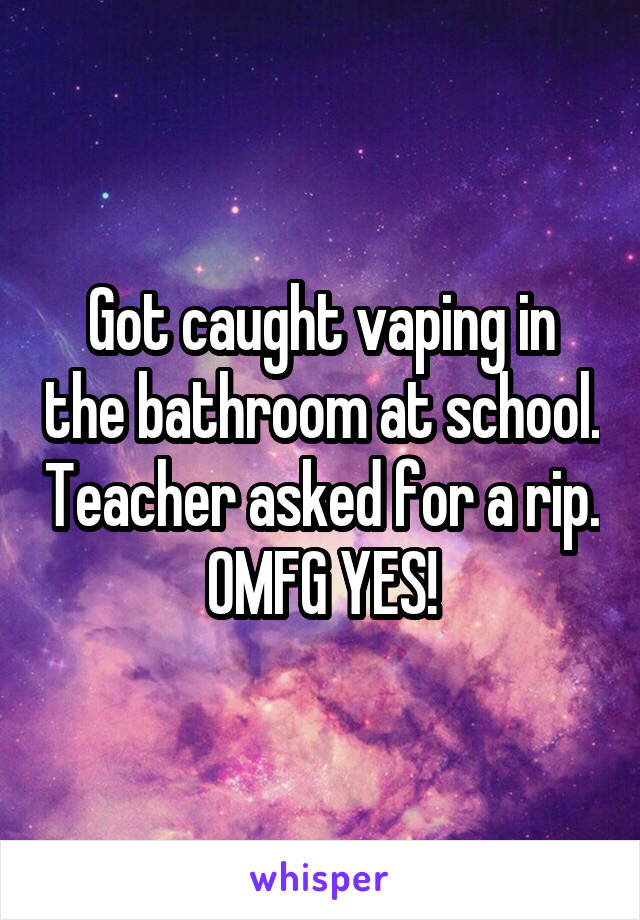 Got caught vaping in the bathroom at school. Teacher asked for a rip. OMFG YES!