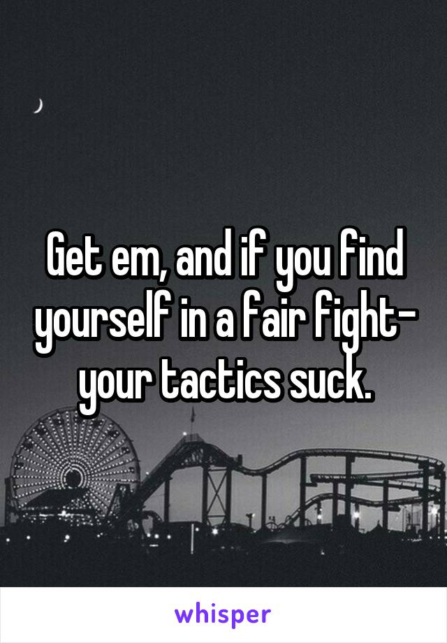Get em, and if you find yourself in a fair fight- your tactics suck.