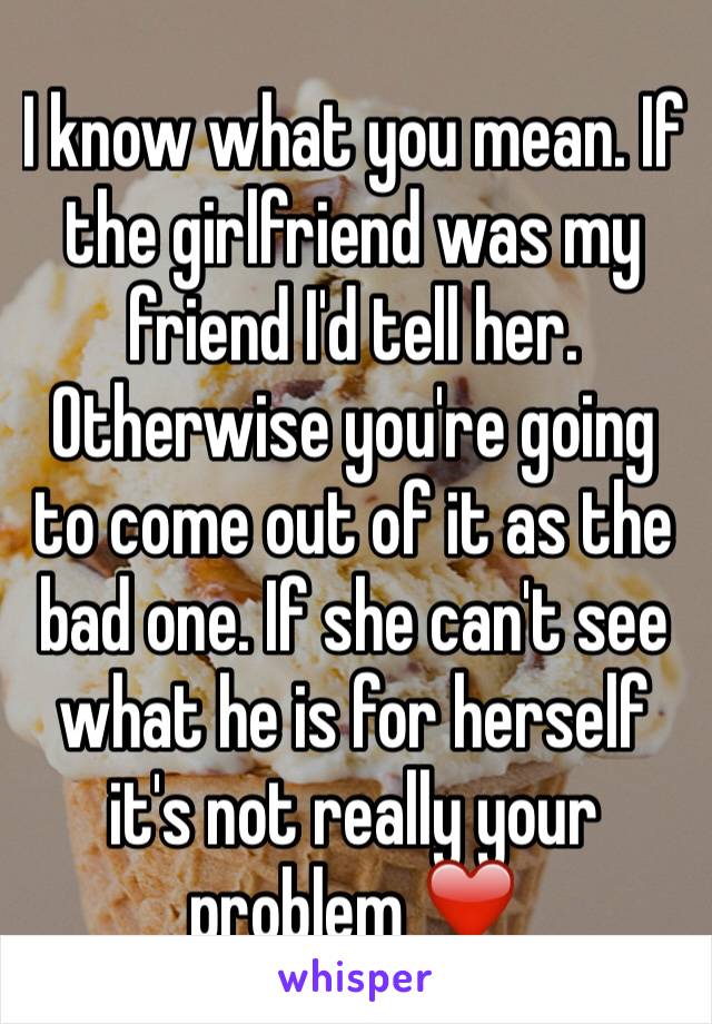 I know what you mean. If the girlfriend was my friend I'd tell her.
Otherwise you're going to come out of it as the bad one. If she can't see what he is for herself it's not really your problem ❤️