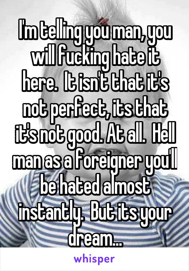 I'm telling you man, you will fucking hate it here.  It isn't that it's not perfect, its that it's not good. At all.  Hell man as a foreigner you'll be hated almost instantly.  But its your dream...