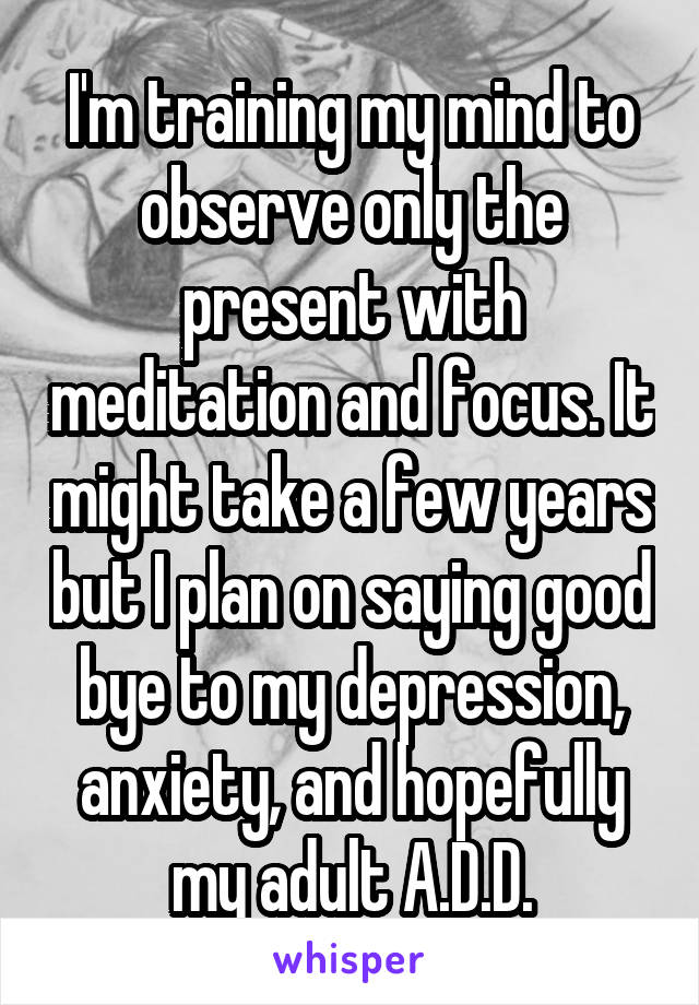 I'm training my mind to observe only the present with meditation and focus. It might take a few years but I plan on saying good bye to my depression, anxiety, and hopefully my adult A.D.D.